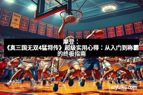 摩登：《真三国无双4猛将传》超级实用心得：从入门到称霸的终极指南